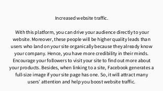 Increased website traffic.
With this platform, you can drive your audience directly to your
website. Moreover, these people will be higher quality leads than
users who land on your site organically because they already know
your company. Hence, you have more credibility in their minds.
Encourage your followers to visit your site to find out more about
your products. Besides, when linking to a site, Facebook generates a
full-size image if your site page has one. So, it will attract many
users’ attention and help you boost website traffic.
 