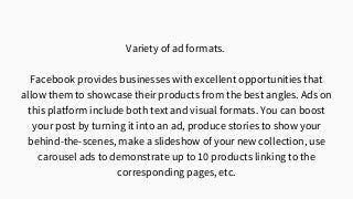 Variety of ad formats.
Facebook provides businesses with excellent opportunities that
allow them to showcase their products from the best angles. Ads on
this platform include both text and visual formats. You can boost
your post by turning it into an ad, produce stories to show your
behind-the-scenes, make a slideshow of your new collection, use
carousel ads to demonstrate up to 10 products linking to the
corresponding pages, etc.
 