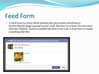 Feed Form
 A Feed Form is a form which prompts the user to post something to
  his/her/friend's/page's/group's/event's wall. Because it is a form, the user must
  click the "Publish" button to publish the feed to the wall. A Feed Form is simply
  something like this:
 