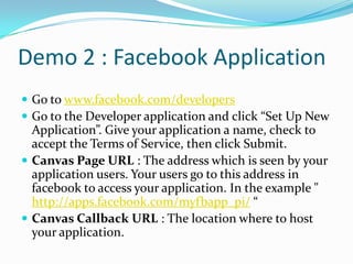 Demo 2 : Facebook Application
 Go to www.facebook.com/developers
 Go to the Developer application and click “Set Up New
  Application”. Give your application a name, check to
  accept the Terms of Service, then click Submit.
 Canvas Page URL : The address which is seen by your
  application users. Your users go to this address in
  facebook to access your application. In the example "
  http://apps.facebook.com/myfbapp_pi/ “
 Canvas Callback URL : The location where to host
  your application.
 