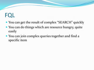 FQL
 You can get the result of complex “SEARCH” quickly
 You can do things which are resource hungry, quite
  easily
 You can join complex queries together and find a
  specific item
 