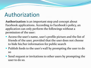 Authorization
Authorization is an important step and concept about
Facebook applications. According to Facebook's policy, an
application can only perform the followings without a
permission of the user:
 Access the user's name, user's profile picture and the list of
  friends of the user, provided that the user does not choose
  to hide his/her information for public search
 Publish feeds to the user's wall by prompting the user to do
  so
 Send request or invitations to other users by prompting the
  user to do so.
 