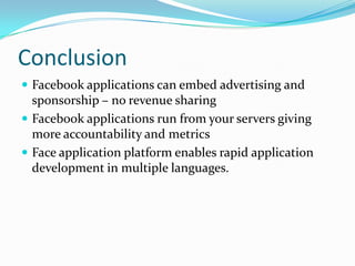 Conclusion
 Facebook applications can embed advertising and
  sponsorship – no revenue sharing
 Facebook applications run from your servers giving
  more accountability and metrics
 Face application platform enables rapid application
  development in multiple languages.
 