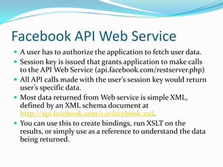 Facebook API Web Service
 A user has to authorize the application to fetch user data.
 Session key is issued that grants application to make calls
  to the API Web Service (api.facebook.com/restserver.php)
 All API calls made with the user’s session key would return
  user’s specific data.
 Most data returned from Web service is simple XML,
  defined by an XML schema document at
  http://api.facebook.com/1.0/facebook.xsd.
 You can use this to create bindings, run XSLT on the
  results, or simply use as a reference to understand the data
  being returned.
 