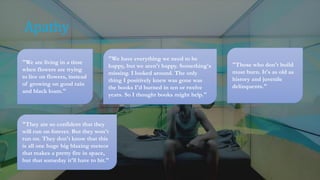 Apathy
"We are living in a time
when flowers are trying
to live on flowers, instead
of growing on good rain
and black loam."
"We have everything we need to be
happy, but we aren't happy. Something's
missing. I looked around. The only
thing I positively knew was gone was
the books I'd burned in ten or twelve
years. So I thought books might help."
"Those who don't build
must burn. It's as old as
history and juvenile
delinquents."
"They are so confident that they
will run on forever. But they won't
run on. They don't know that this
is all one huge big blazing meteor
that makes a pretty fire in space,
but that someday it'll have to hit."
 