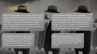 Conformity
"We never ask questions, or at least
most don't; they just run the answers
at you, bing bing bing, and us sitting
there for four more hours of film
teacher"
"I'm antisocial, they say. I don't mix.
It's so strange. I'm very social indeed.
It all depends on what you mean by
social, doesn't it? Social to me means
talking to you about things like this."
"The important thing for you to remember,
Montag, is we're the Happiness Boys... We stand
against the small tide of those who want to make
everyone unhappy with conflicting theory and
thought. We have our fingers in the dike. Hold
steady. Don't let the torrent of melancholy and
drear philosophy drown our world."
"We must all be alike. Not everyone born free and
equal, as the Constitution says, but everyone made
equal. Each man the image of every other; then all
are happy, for there are no mountains to make
them cower, to judge themselves against. So! A
book is a loaded gun in the house next door. Burn
it. Take the shot from the weapon."
 