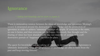 Ignorance
~ lacking both knowledge and the desire to acquire it.
There is tremendous tension between the ideas of knowledge and ignorance. Montag’s
society is structured around the destruction of knowledge and the promotion of
ignorance in order to achieve ‘sameness’ amongst all people. If everyone is the same,
no one is better, and then everyone can be happy. As a result, free thought and the
sharing of ideas has been abandoned by the vast majority of society, and a self-
destructive pursuit of ‘happiness’ has taken its place.
The quest for knowledge and the asking of questions destroys ignorance. Ignorance is
ultimately destructive, while the proponents of knowledge are able to learn from the
past and keep moving forward.
 