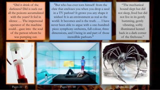 "But who has ever torn himself from the
claw that encloses you when you drop a seed
in a TV parlour? It grows you any shape it
wishes! It is an environment as real as the
world. It becomes and is the truth. … I have
never been able to argue with a one-hundred-
piece symphony orchestra, full colour, three
dimensions, and I being in and part of those
incredible parlours."
“The mechanical
hound slept but did
not sleep, lived but did
not live in its gently
humming, gently
vibrating, softly
illuminated kennel
back in a dark corner
of the firehouse.”
“Did it drink of the
darkness? Did is suck out
all the poisons accumulated
with the years? It fed in
silence … The impersonal
operator of the machine
could…gaze into the soul
of the person whom he
was pumping out.
Pages 22 - 27 Pages 59 - 68 Pages 35 - 39
 