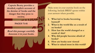 Captain Beatty provides a
detailed, explicit account of
the demise of books and the
danger that they pose to
society.
PAGES 71-81
Read this passage carefully.
Annotate it in your books.
Make notes in your exercise book on the
following. Include BRIEF quotes within
your answers where possible.
1. What led to books becoming
banned?
2. What is the world like as a result of
no books?
3. How has the world changed as a
result of this?
4. Why did people become afraid of
books?
5. How are books now viewed
6. What is valued most in this world?
 