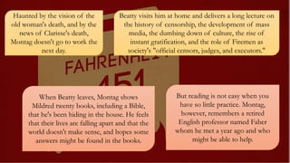 Haunted by the vision of the
old woman's death, and by the
news of Clarisse's death,
Montag doesn't go to work the
next day.
Beatty visits him at home and delivers a long lecture on
the history of censorship, the development of mass
media, the dumbing down of culture, the rise of
instant gratification, and the role of Firemen as
society's "official censors, judges, and executors."
When Beatty leaves, Montag shows
Mildred twenty books, including a Bible,
that he's been hiding in the house. He feels
that their lives are falling apart and that the
world doesn't make sense, and hopes some
answers might be found in the books.
But reading is not easy when you
have so little practice. Montag,
however, remembers a retired
English professor named Faber
whom he met a year ago and who
might be able to help.
 