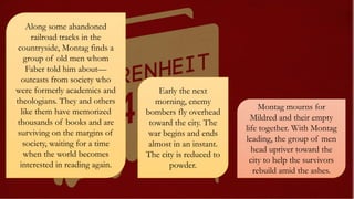 Along some abandoned
railroad tracks in the
countryside, Montag finds a
group of old men whom
Faber told him about—
outcasts from society who
were formerly academics and
theologians. They and others
like them have memorized
thousands of books and are
surviving on the margins of
society, waiting for a time
when the world becomes
interested in reading again.
Early the next
morning, enemy
bombers fly overhead
toward the city. The
war begins and ends
almost in an instant.
The city is reduced to
powder.
Montag mourns for
Mildred and their empty
life together. With Montag
leading, the group of men
head upriver toward the
city to help the survivors
rebuild amid the ashes.
 