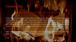 Censorship
~ stopping the transmission or publication of matter considered objectionable.
Censorship is not imposed from above, but has arisen from below. Intellectualism and
anything that disrupts peoples’ enjoyment (by making them question, think, disagree,
etc.) has been banned as a result. No one wants to upset anyone, especially ‘minorities’,
and thus anything contentious or thought-provoking has been banned. Ultimately, this
power is then given to the government to enforce on behalf of the public.
Mass media becomes a tool for censorship: television is designed to avoid provoking
ideas (it is, quite literally, ‘mindless’ entertainment).
 