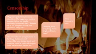 Censorship
"Bigger the population, the more
minorities…The bigger your market,
Montag, the less you handle
controversy, remember that!... Authors,
full of evil thoughts, lock up your
typewriters. They did."
"It's not books you need, it's some of
the things that once were it
books....The same infinite detail and
awareness could be projected through
radios and televisors, but are not."
"Burn all, burn
everything. Fire is
bright and fire is
clean."
It was a
pleasure to
burn.
 