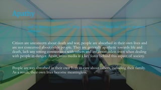 Apathy
~ lack of interest in or concern for things, particularly those things that which is considered
important.
Citizen are unconcern about death and war, people are absorbed in their own lives and
are not concerned about other people. They are generally apathetic towards life and
death, lack any strong connections with others and are emotionless even when dealing
with people in danger. Again, mass media is a key force behind this aspect of society.
People are too absorbed in their own lives to care about others, including their family.
As a result, their own lives become meaningless.
 