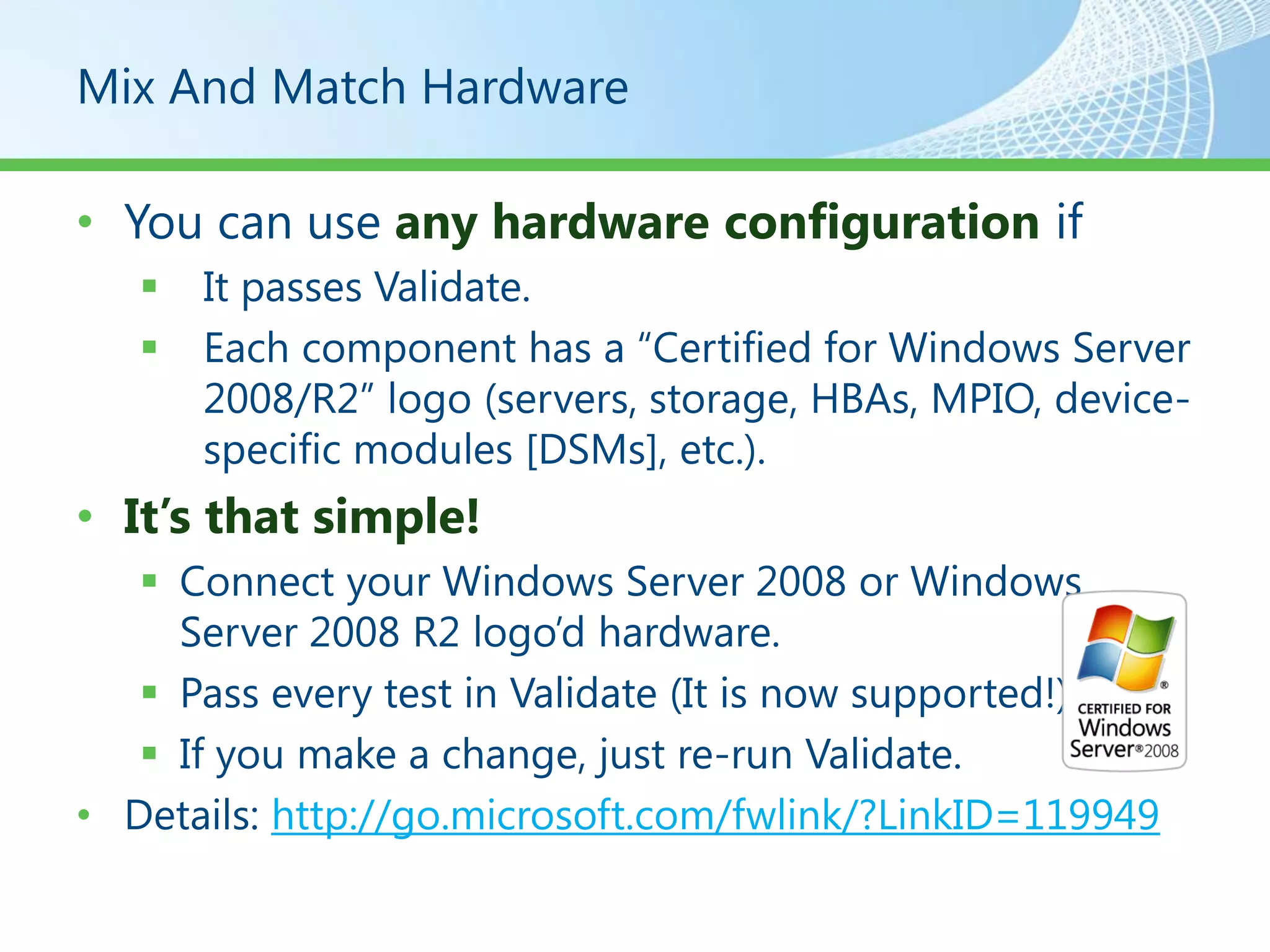 Mix And Match Hardware

• You can use any hardware configuration if
      It passes Validate.
      Each component has a “Certified for Windows Server
       2008/R2” logo (servers, storage, HBAs, MPIO, device-
       specific modules [DSMs], etc.).
• It’s that simple!
    Connect your Windows Server 2008 or Windows
     Server 2008 R2 logo’d hardware.
    Pass every test in Validate (It is now supported!).
    If you make a change, just re-run Validate.
• Details: http://go.microsoft.com/fwlink/?LinkID=119949
 