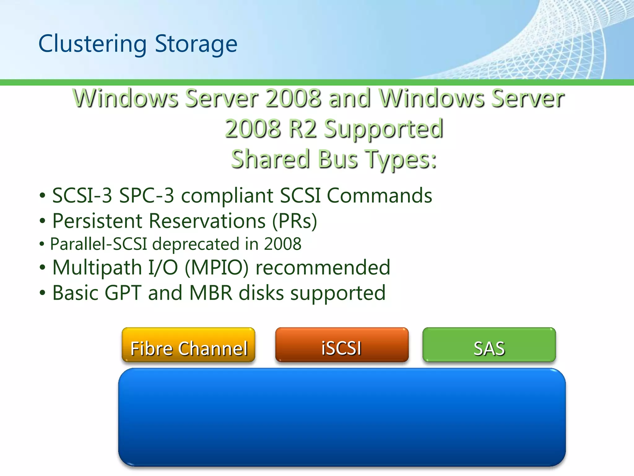 Clustering Storage

    Windows Server 2008 and Windows Server
               2008 R2 Supported
                Shared Bus Types:
• SCSI-3 SPC-3 compliant SCSI Commands
• Persistent Reservations (PRs)
• Parallel-SCSI deprecated in 2008
• Multipath I/O (MPIO) recommended
• Basic GPT and MBR disks supported

           Fibre Channel             iSCSI   SAS
 