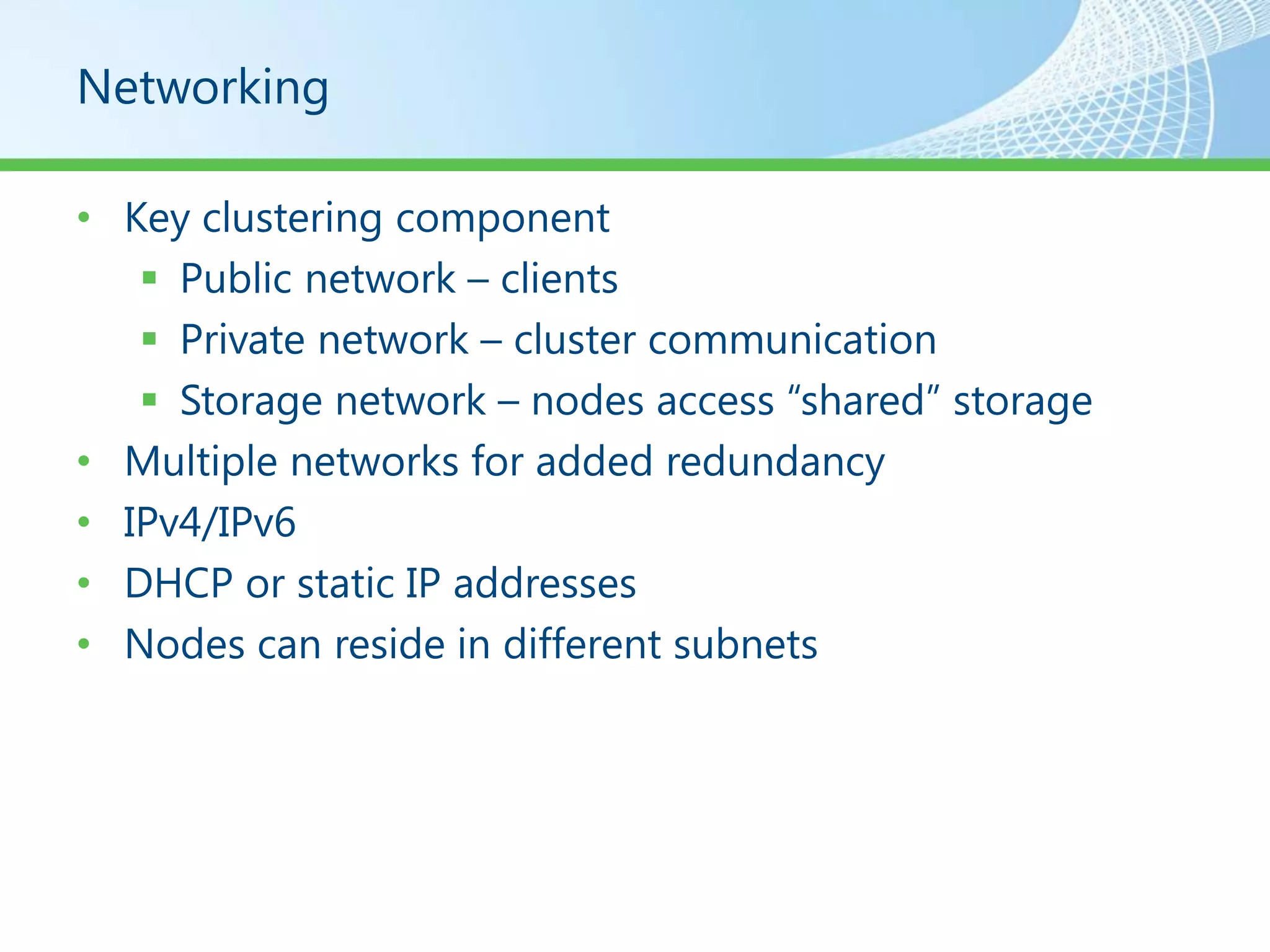 Networking

• Key clustering component
    Public network – clients
    Private network – cluster communication
    Storage network – nodes access “shared” storage
• Multiple networks for added redundancy
• IPv4/IPv6
• DHCP or static IP addresses
• Nodes can reside in different subnets
 
