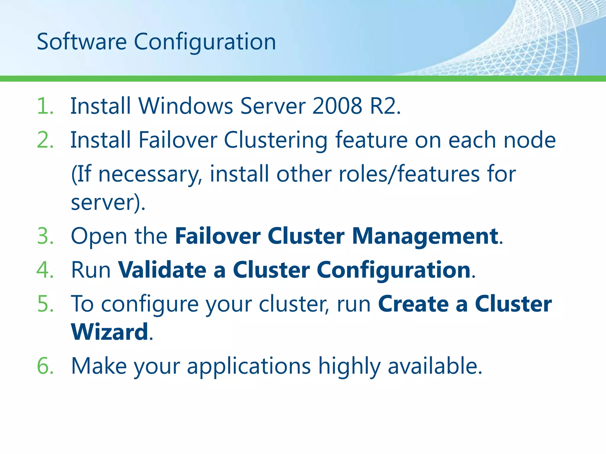 Software Configuration

1. Install Windows Server 2008 R2.
2. Install Failover Clustering feature on each node
   (If necessary, install other roles/features for
   server).
3. Open the Failover Cluster Management.
4. Run Validate a Cluster Configuration.
5. To configure your cluster, run Create a Cluster
   Wizard.
6. Make your applications highly available.
 