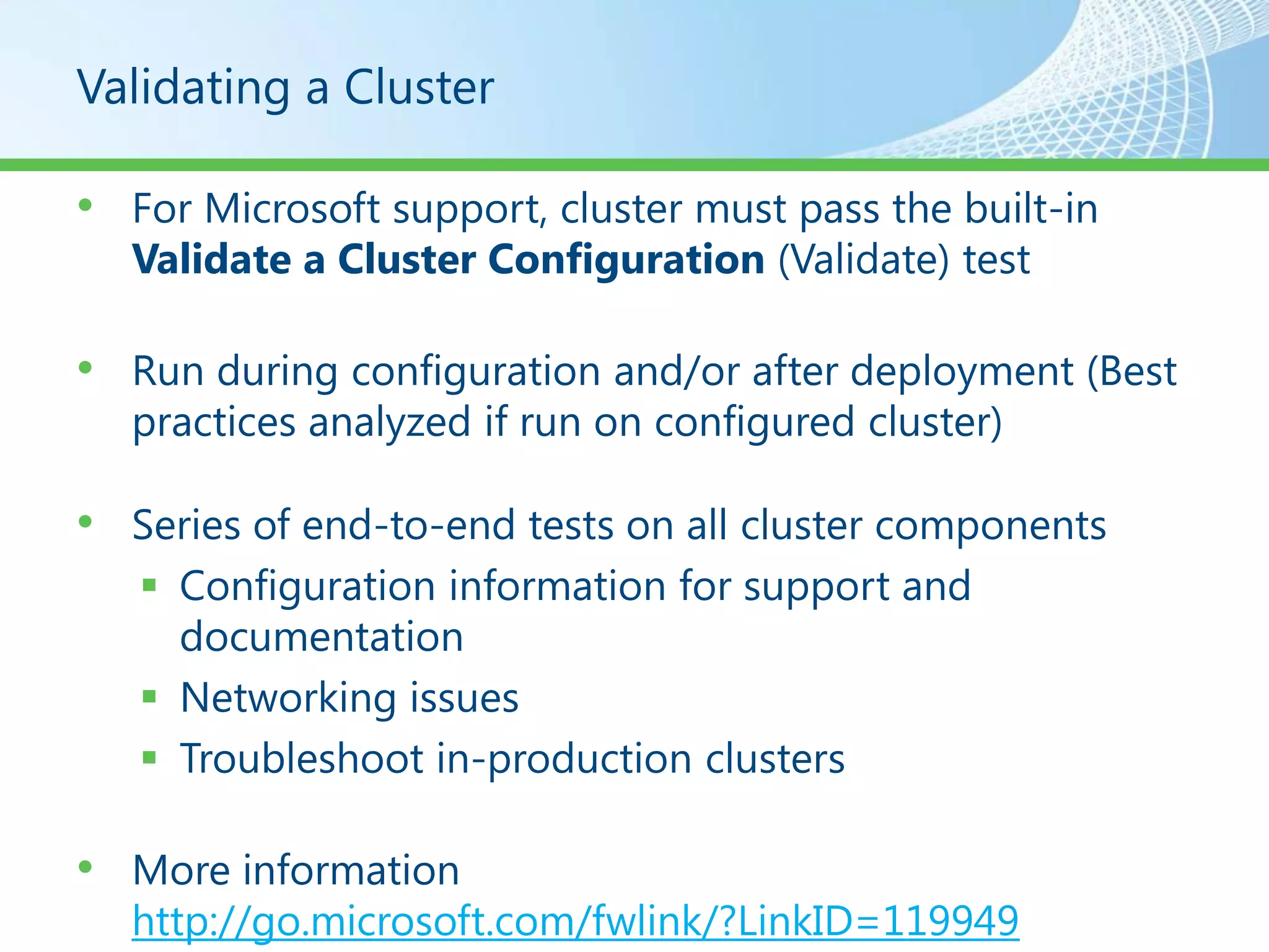 Validating a Cluster

• For Microsoft support, cluster must pass the built-in
  Validate a Cluster Configuration (Validate) test

• Run during configuration and/or after deployment (Best
  practices analyzed if run on configured cluster)

• Series of end-to-end tests on all cluster components
    Configuration information for support and
     documentation
    Networking issues
    Troubleshoot in-production clusters

• More information
  http://go.microsoft.com/fwlink/?LinkID=119949
 
