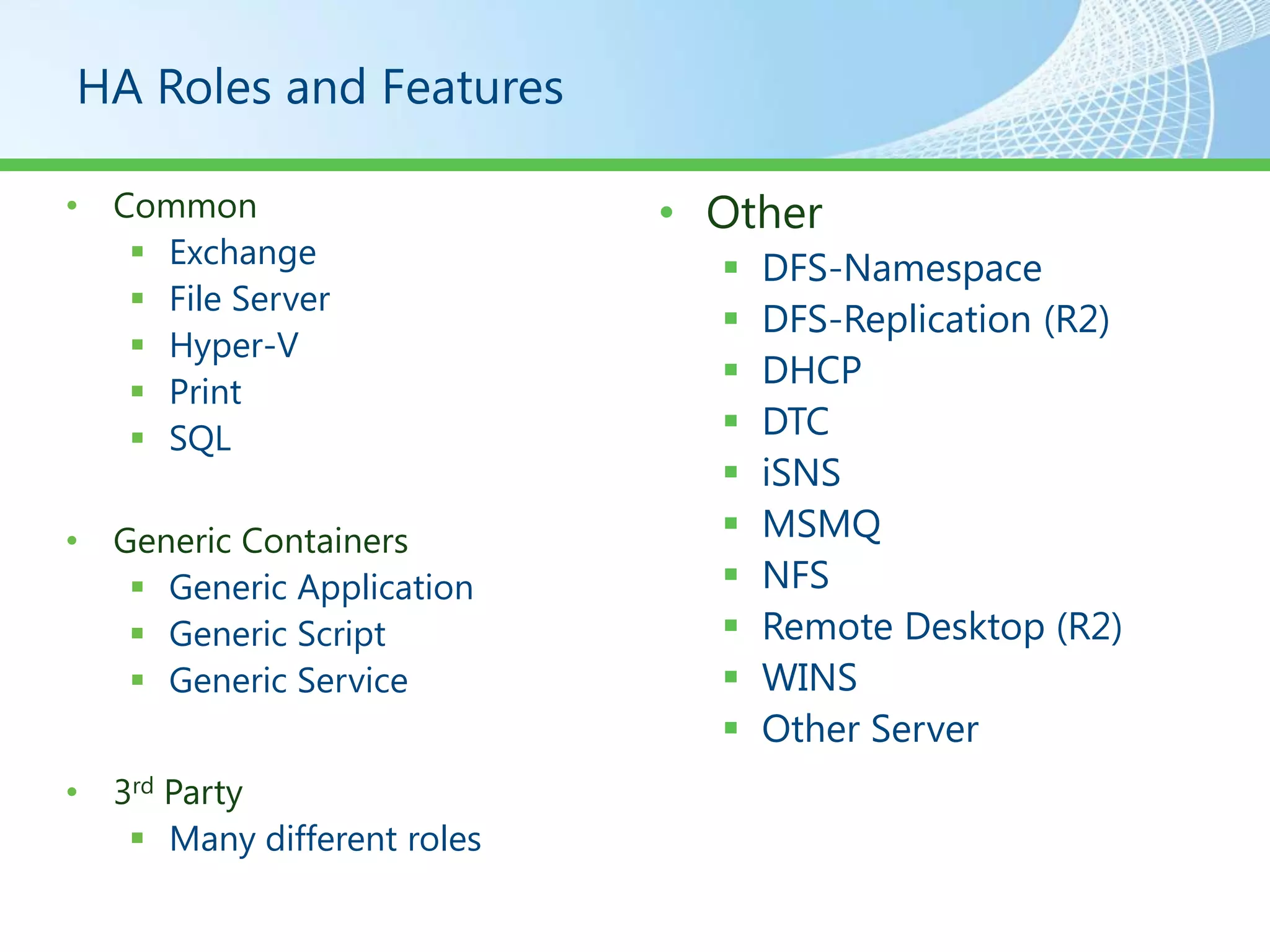HA Roles and Features

• Common                    • Other
    Exchange                    DFS-Namespace
    File Server
                                 DFS-Replication (R2)
    Hyper-V
                                 DHCP
    Print
    SQL                         DTC
                                 iSNS
• Generic Containers             MSMQ
    Generic Application         NFS
    Generic Script              Remote Desktop (R2)
    Generic Service             WINS
                                 Other Server
• 3rd Party
    Many different roles
 