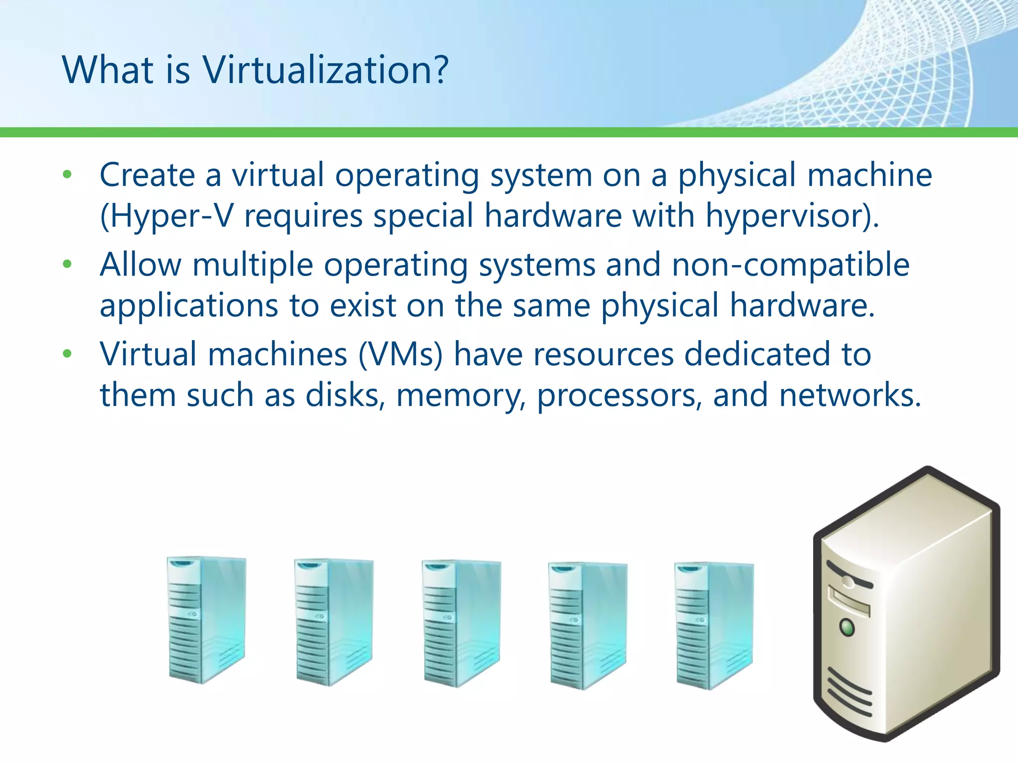 What is Virtualization?

• Create a virtual operating system on a physical machine
  (Hyper-V requires special hardware with hypervisor).
• Allow multiple operating systems and non-compatible
  applications to exist on the same physical hardware.
• Virtual machines (VMs) have resources dedicated to
  them such as disks, memory, processors, and networks.
 
