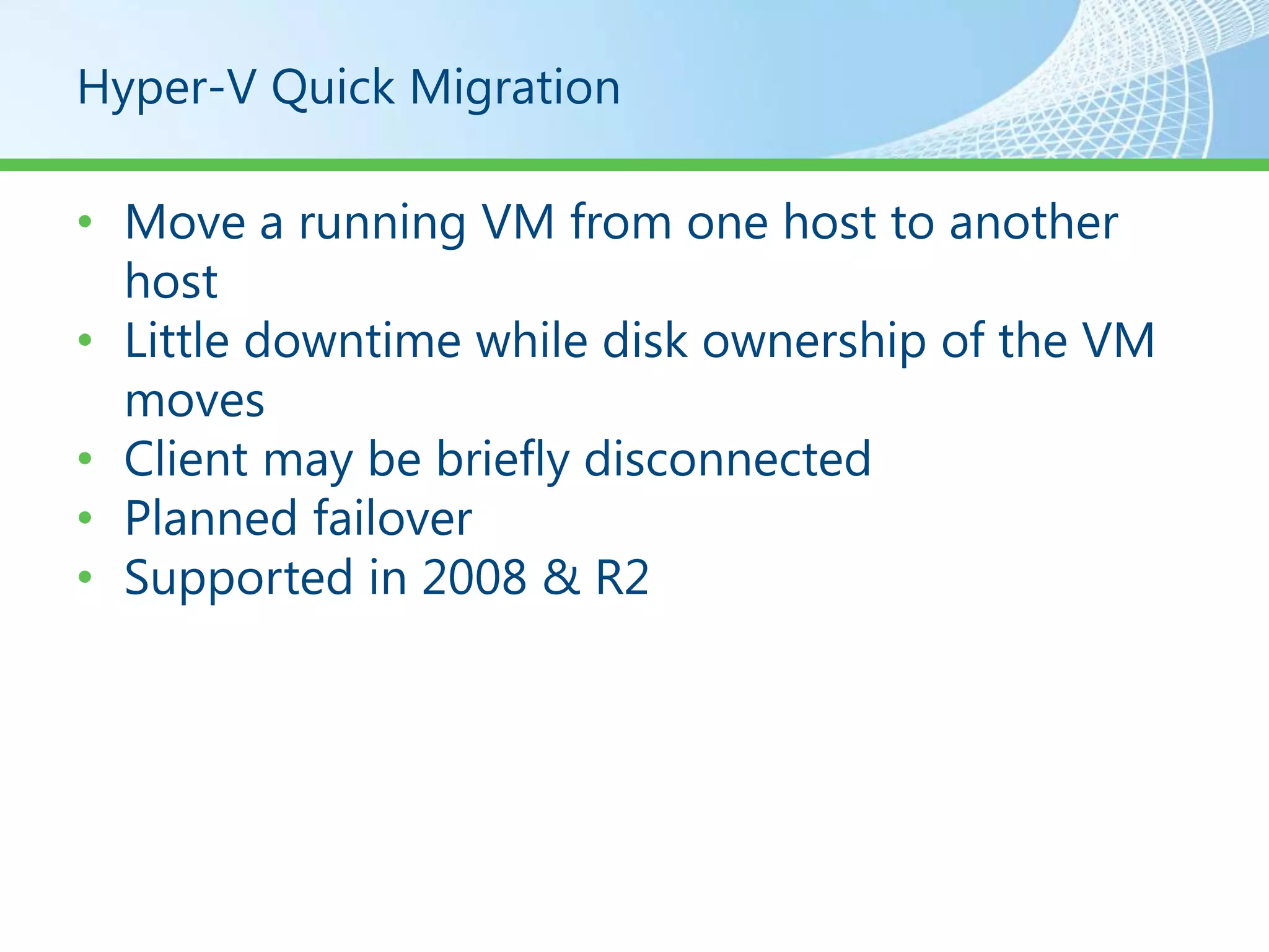 Hyper-V Quick Migration

• Move a running VM from one host to another
  host
• Little downtime while disk ownership of the VM
  moves
• Client may be briefly disconnected
• Planned failover
• Supported in 2008 & R2
 