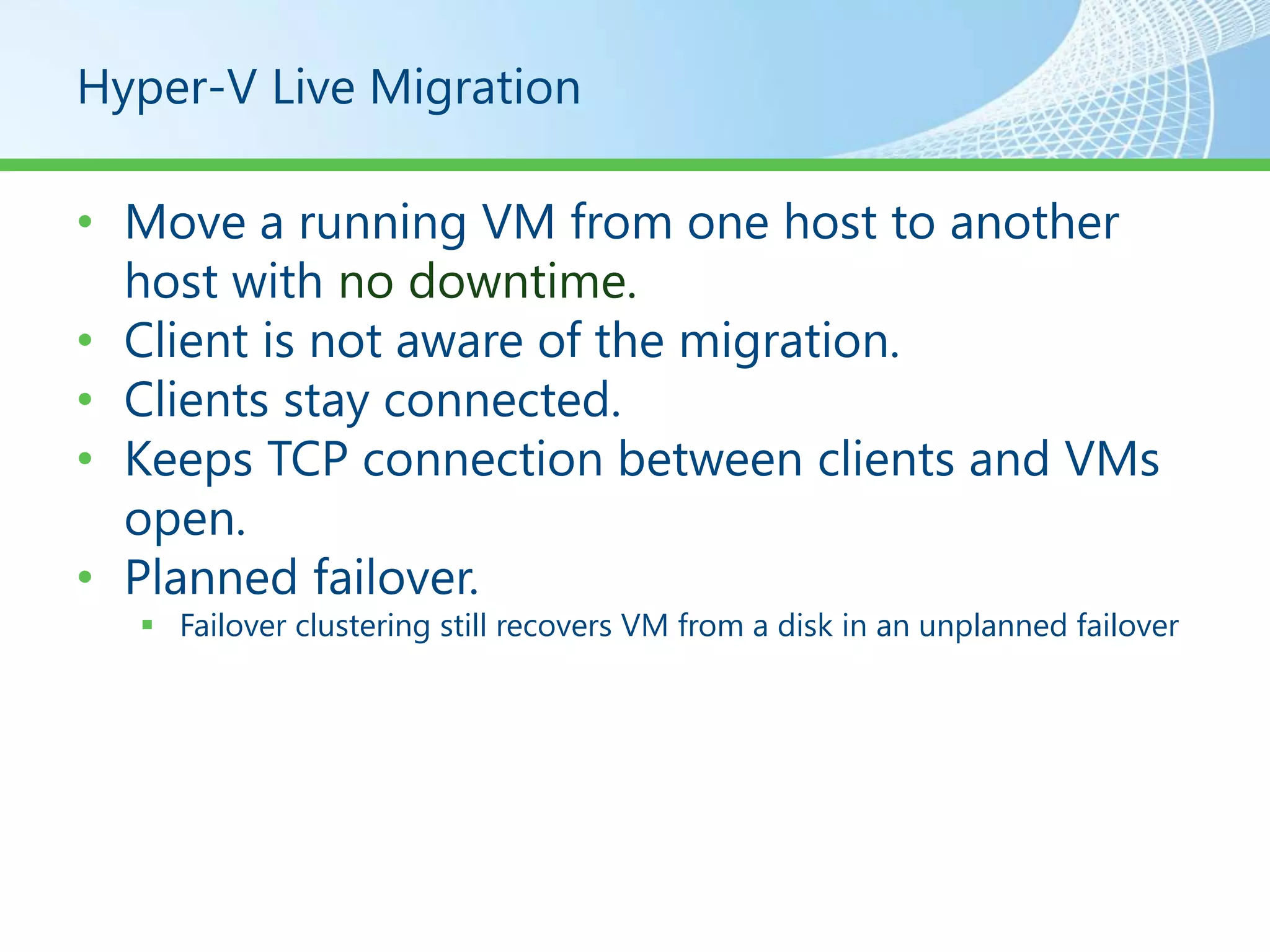 Hyper-V Live Migration

• Move a running VM from one host to another
  host with no downtime.
• Client is not aware of the migration.
• Clients stay connected.
• Keeps TCP connection between clients and VMs
  open.
• Planned failover.
   Failover clustering still recovers VM from a disk in an unplanned failover
 
