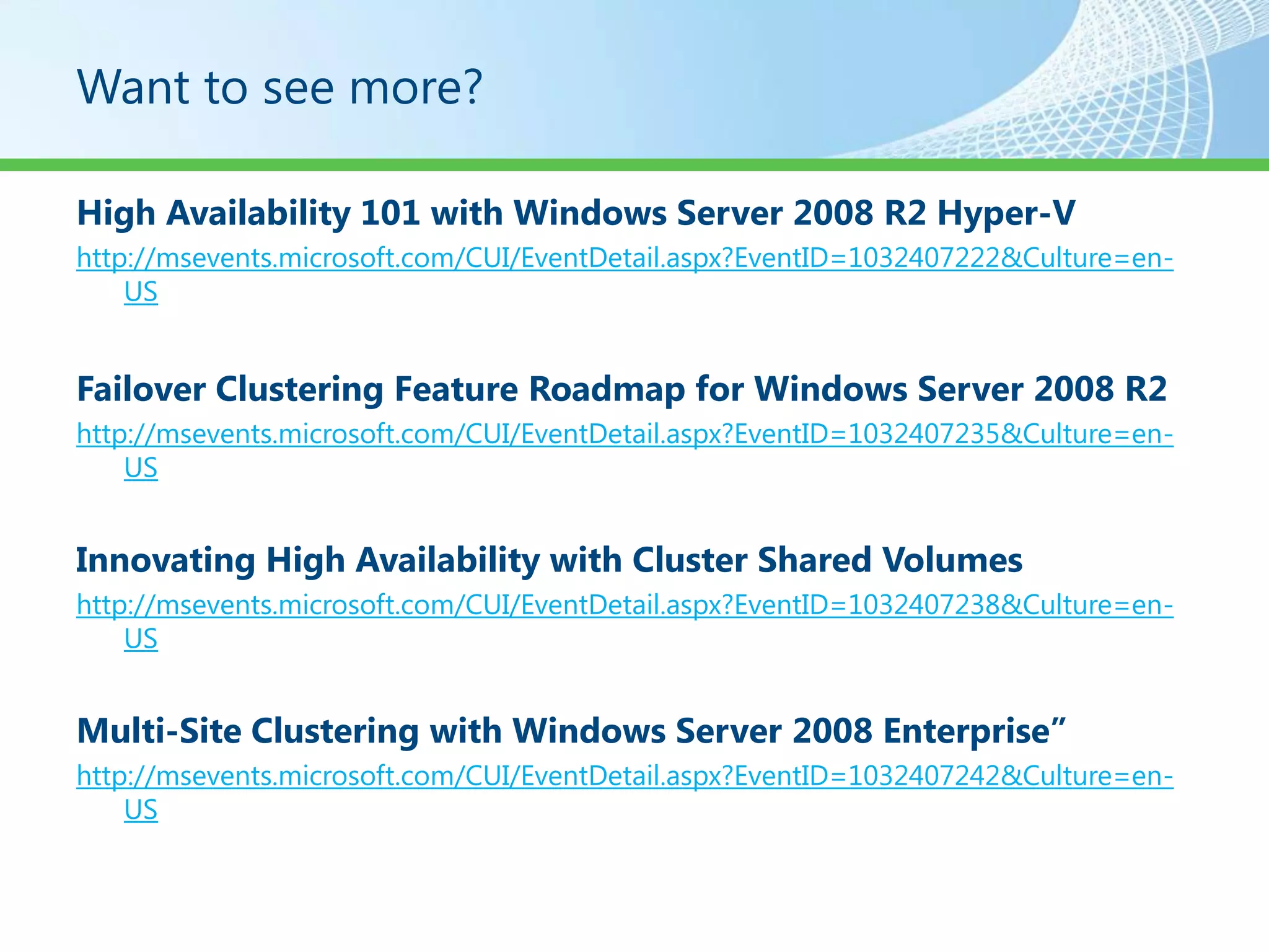 Want to see more?

High Availability 101 with Windows Server 2008 R2 Hyper-V
http://msevents.microsoft.com/CUI/EventDetail.aspx?EventID=1032407222&Culture=en-
    US


Failover Clustering Feature Roadmap for Windows Server 2008 R2
http://msevents.microsoft.com/CUI/EventDetail.aspx?EventID=1032407235&Culture=en-
    US


Innovating High Availability with Cluster Shared Volumes
http://msevents.microsoft.com/CUI/EventDetail.aspx?EventID=1032407238&Culture=en-
    US


Multi-Site Clustering with Windows Server 2008 Enterprise”
http://msevents.microsoft.com/CUI/EventDetail.aspx?EventID=1032407242&Culture=en-
    US
 