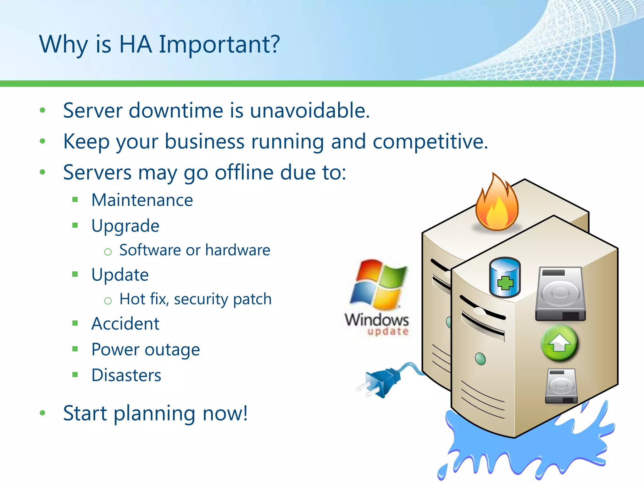 Why is HA Important?

• Server downtime is unavoidable.
• Keep your business running and competitive.
• Servers may go offline due to:
    Maintenance
    Upgrade
      o Software or hardware
    Update
      o Hot fix, security patch
    Accident
    Power outage
    Disasters

• Start planning now!
 