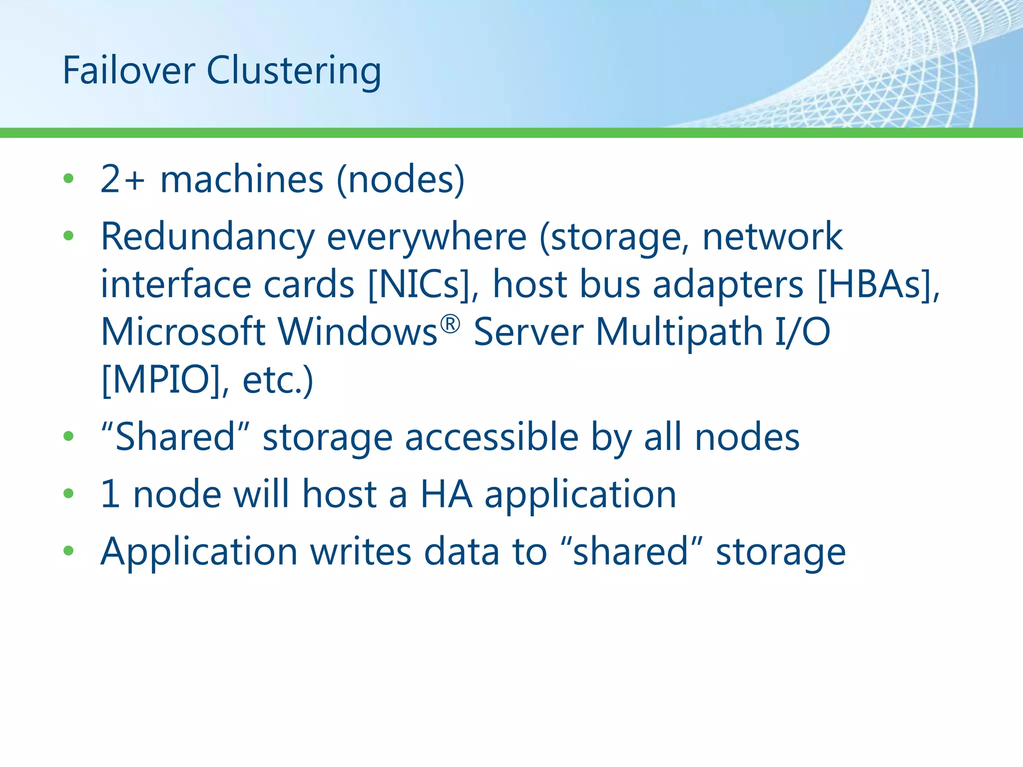 Failover Clustering

• 2+ machines (nodes)
• Redundancy everywhere (storage, network
  interface cards [NICs], host bus adapters [HBAs],
  Microsoft Windows® Server Multipath I/O
  [MPIO], etc.)
• “Shared” storage accessible by all nodes
• 1 node will host a HA application
• Application writes data to “shared” storage
 