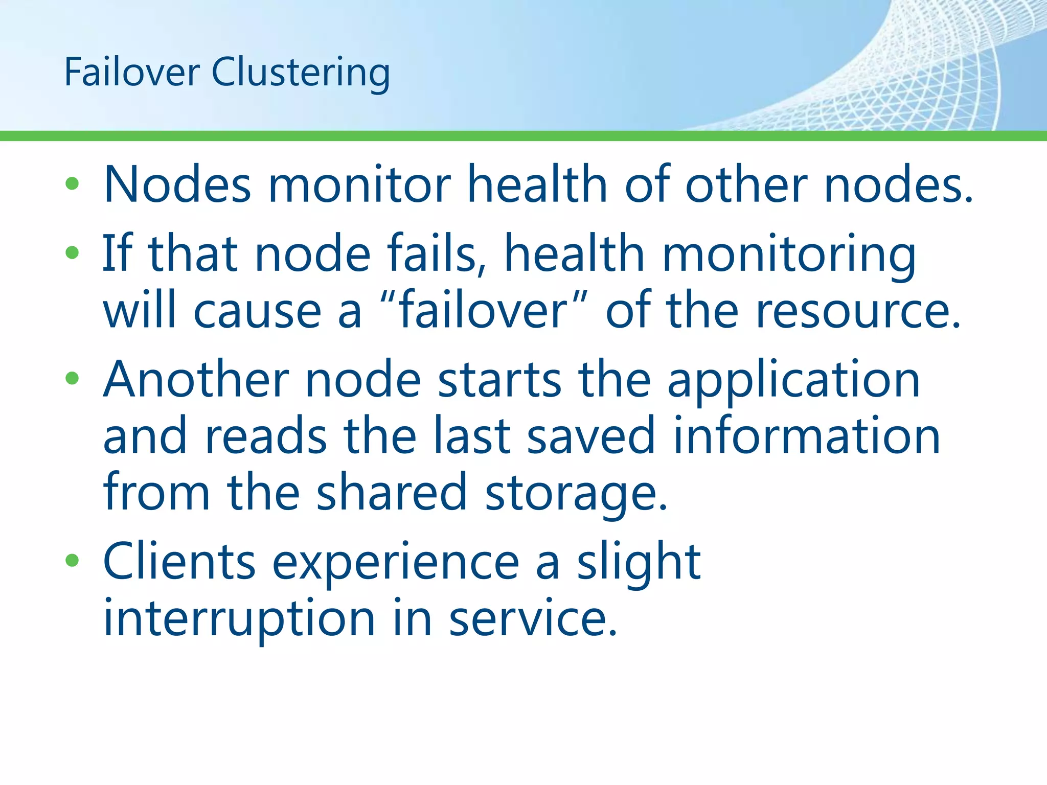 Failover Clustering

• Nodes monitor health of other nodes.
• If that node fails, health monitoring
  will cause a “failover” of the resource.
• Another node starts the application
  and reads the last saved information
  from the shared storage.
• Clients experience a slight
  interruption in service.
 