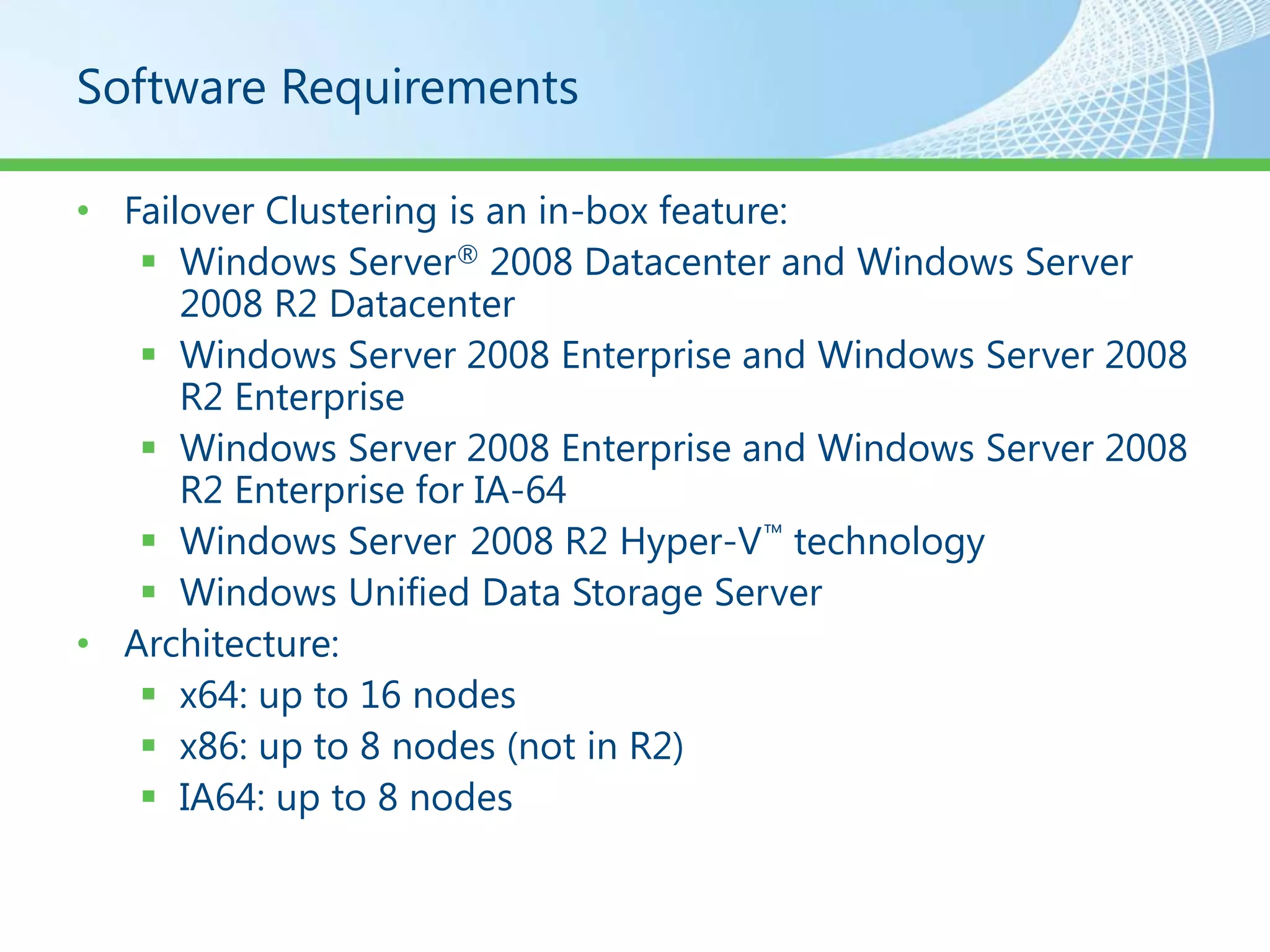 Software Requirements

• Failover Clustering is an in-box feature:
    Windows Server® 2008 Datacenter and Windows Server
      2008 R2 Datacenter
    Windows Server 2008 Enterprise and Windows Server 2008
      R2 Enterprise
    Windows Server 2008 Enterprise and Windows Server 2008
      R2 Enterprise for IA-64
    Windows Server 2008 R2 Hyper-V ™ technology
    Windows Unified Data Storage Server
• Architecture:
    x64: up to 16 nodes
    x86: up to 8 nodes (not in R2)
    IA64: up to 8 nodes
 