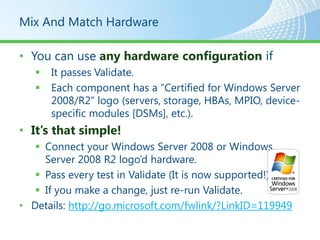 Mix And Match Hardware

• You can use any hardware configuration if
      It passes Validate.
      Each component has a “Certified for Windows Server
       2008/R2” logo (servers, storage, HBAs, MPIO, device-
       specific modules [DSMs], etc.).
• It’s that simple!
    Connect your Windows Server 2008 or Windows
     Server 2008 R2 logo’d hardware.
    Pass every test in Validate (It is now supported!).
    If you make a change, just re-run Validate.
• Details: http://go.microsoft.com/fwlink/?LinkID=119949
 