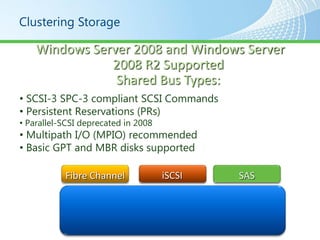 Clustering Storage

    Windows Server 2008 and Windows Server
               2008 R2 Supported
                Shared Bus Types:
• SCSI-3 SPC-3 compliant SCSI Commands
• Persistent Reservations (PRs)
• Parallel-SCSI deprecated in 2008
• Multipath I/O (MPIO) recommended
• Basic GPT and MBR disks supported

           Fibre Channel             iSCSI   SAS
 