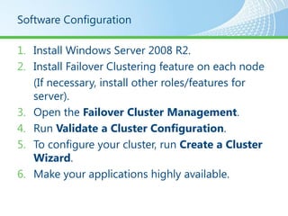 Software Configuration

1. Install Windows Server 2008 R2.
2. Install Failover Clustering feature on each node
   (If necessary, install other roles/features for
   server).
3. Open the Failover Cluster Management.
4. Run Validate a Cluster Configuration.
5. To configure your cluster, run Create a Cluster
   Wizard.
6. Make your applications highly available.
 
