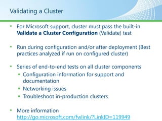 Validating a Cluster

• For Microsoft support, cluster must pass the built-in
  Validate a Cluster Configuration (Validate) test

• Run during configuration and/or after deployment (Best
  practices analyzed if run on configured cluster)

• Series of end-to-end tests on all cluster components
    Configuration information for support and
     documentation
    Networking issues
    Troubleshoot in-production clusters

• More information
  http://go.microsoft.com/fwlink/?LinkID=119949
 