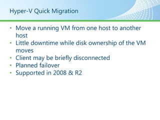 Hyper-V Quick Migration

• Move a running VM from one host to another
  host
• Little downtime while disk ownership of the VM
  moves
• Client may be briefly disconnected
• Planned failover
• Supported in 2008 & R2
 