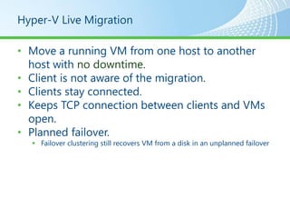 Hyper-V Live Migration

• Move a running VM from one host to another
  host with no downtime.
• Client is not aware of the migration.
• Clients stay connected.
• Keeps TCP connection between clients and VMs
  open.
• Planned failover.
   Failover clustering still recovers VM from a disk in an unplanned failover
 
