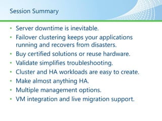 Session Summary

• Server downtime is inevitable.
• Failover clustering keeps your applications
  running and recovers from disasters.
• Buy certified solutions or reuse hardware.
• Validate simplifies troubleshooting.
• Cluster and HA workloads are easy to create.
• Make almost anything HA.
• Multiple management options.
• VM integration and live migration support.
 