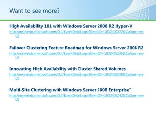Want to see more?

High Availability 101 with Windows Server 2008 R2 Hyper-V
http://msevents.microsoft.com/CUI/EventDetail.aspx?EventID=1032407222&Culture=en-
    US


Failover Clustering Feature Roadmap for Windows Server 2008 R2
http://msevents.microsoft.com/CUI/EventDetail.aspx?EventID=1032407235&Culture=en-
    US


Innovating High Availability with Cluster Shared Volumes
http://msevents.microsoft.com/CUI/EventDetail.aspx?EventID=1032407238&Culture=en-
    US


Multi-Site Clustering with Windows Server 2008 Enterprise”
http://msevents.microsoft.com/CUI/EventDetail.aspx?EventID=1032407242&Culture=en-
    US
 