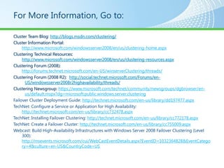 For More Information, Go to:

Cluster Team Blog: http://blogs.msdn.com/clustering/
Cluster Information Portal:
     http://www.microsoft.com/windowsserver2008/en/us/clustering-home.aspx
Clustering Technical Resources:
     http://www.microsoft.com/windowsserver2008/en/us/clustering-resources.aspx
Clustering Forum (2008):
     http://forums.technet.microsoft.com/en-US/winserverClustering/threads/
Clustering Forum (2008 R2): http://social.technet.microsoft.com/Forums/en-
       US/windowsserver2008r2highavailability/threads/
Clustering Newsgroup: https://www.microsoft.com/technet/community/newsgroups/dgbrowser/en-
       us/default.mspx?dg=microsoft.public.windows.server.clustering
Failover Cluster Deployment Guide: http://technet.microsoft.com/en-us/library/dd197477.aspx
TechNet: Configure a Service or Application for High Availability:
     http://technet.microsoft.com/en-us/library/cc732478.aspx
TechNet: Installing Failover Clustering: http://technet.microsoft.com/en-us/library/cc772178.aspx
TechNet: Create a Failover Cluster: http://technet.microsoft.com/en-us/library/cc755009.aspx
Webcast: Build High-Availability Infrastructures with Windows Server 2008 Failover Clustering (Level
     300):
     http://msevents.microsoft.com/cui/WebCastEventDetails.aspx?EventID=1032364828&EventCatego
     ry=4&culture=en-US&CountryCode=US
 