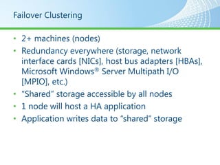 Failover Clustering

• 2+ machines (nodes)
• Redundancy everywhere (storage, network
  interface cards [NICs], host bus adapters [HBAs],
  Microsoft Windows® Server Multipath I/O
  [MPIO], etc.)
• “Shared” storage accessible by all nodes
• 1 node will host a HA application
• Application writes data to “shared” storage
 