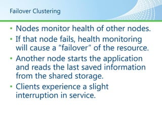 Failover Clustering

• Nodes monitor health of other nodes.
• If that node fails, health monitoring
  will cause a “failover” of the resource.
• Another node starts the application
  and reads the last saved information
  from the shared storage.
• Clients experience a slight
  interruption in service.
 