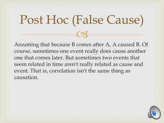 Post Hoc (False Cause)
            
Assuming that because B comes after A, A caused B. Of
course, sometimes one event really does cause another
one that comes later. But sometimes two events that
seem related in time aren't really related as cause and
event. That is, correlation isn't the same thing as
causation.
 