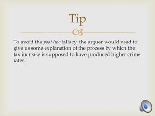 Tip
                       
To avoid the post hoc fallacy, the arguer would need to
give us some explanation of the process by which the
tax increase is supposed to have produced higher crime
rates.
 