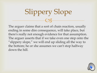 Slippery Slope
                 
The arguer claims that a sort of chain reaction, usually
ending in some dire consequence, will take place, but
there's really not enough evidence for that assumption.
The arguer asserts that if we take even one step onto the
“slippery slope,” we will end up sliding all the way to
the bottom; he or she assumes we can't stop halfway
down the hill.
 