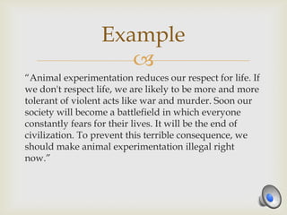 Example
                     
“Animal experimentation reduces our respect for life. If
we don't respect life, we are likely to be more and more
tolerant of violent acts like war and murder. Soon our
society will become a battlefield in which everyone
constantly fears for their lives. It will be the end of
civilization. To prevent this terrible consequence, we
should make animal experimentation illegal right
now.”
 