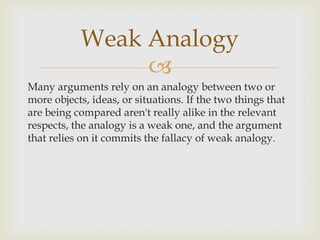 Weak Analogy
                
Many arguments rely on an analogy between two or
more objects, ideas, or situations. If the two things that
are being compared aren't really alike in the relevant
respects, the analogy is a weak one, and the argument
that relies on it commits the fallacy of weak analogy.
 
