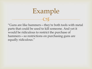 Example
                    
“Guns are like hammers—they're both tools with metal
parts that could be used to kill someone. And yet it
would be ridiculous to restrict the purchase of
hammers—so restrictions on purchasing guns are
equally ridiculous.”
 