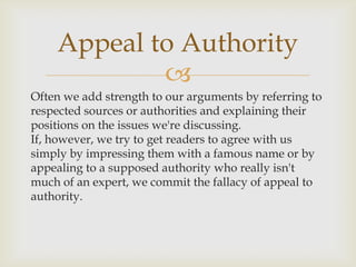 Appeal to Authority
            
Often we add strength to our arguments by referring to
respected sources or authorities and explaining their
positions on the issues we're discussing.
If, however, we try to get readers to agree with us
simply by impressing them with a famous name or by
appealing to a supposed authority who really isn't
much of an expert, we commit the fallacy of appeal to
authority.
 